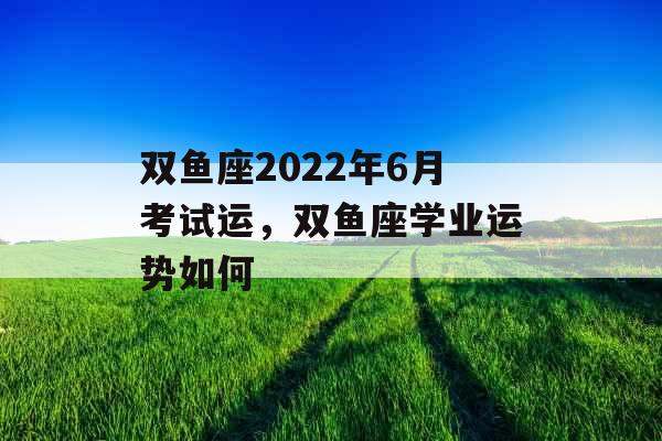 双鱼座2022年6月考试运，双鱼座学业运势如何