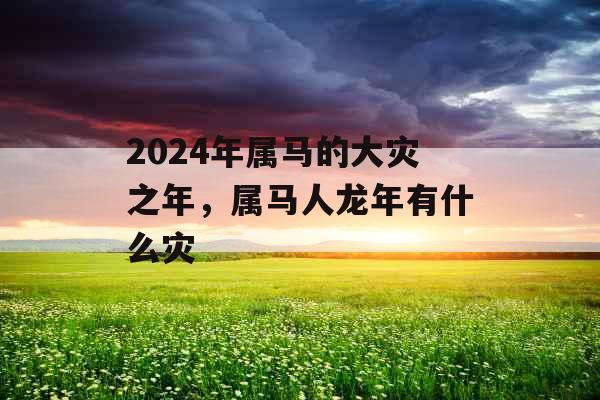 2024年属马的大灾之年，属马人龙年有什么灾