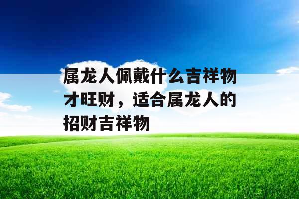 属龙人佩戴什么吉祥物才旺财，适合属龙人的招财吉祥物