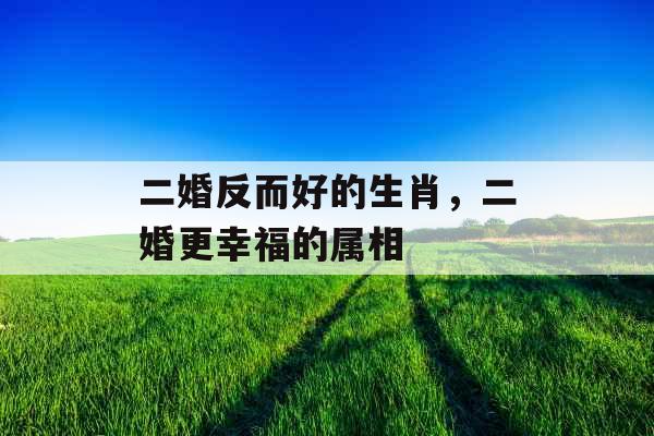 二婚反而好的生肖，二婚更幸福的属相