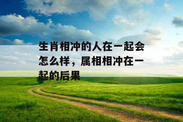 生肖相冲的人在一起会怎么样,属相相冲在一起的后果 生肖相冲的人在一起会怎么样,属相相冲在一起的后果