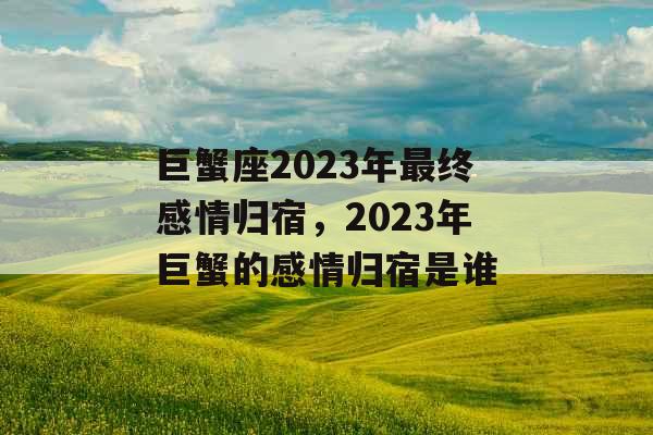 巨蟹座2023年最终感情归宿,2023年巨蟹的感情归宿是谁 巨蟹座2023年最终感情归宿,2023年巨蟹的感情归宿是谁