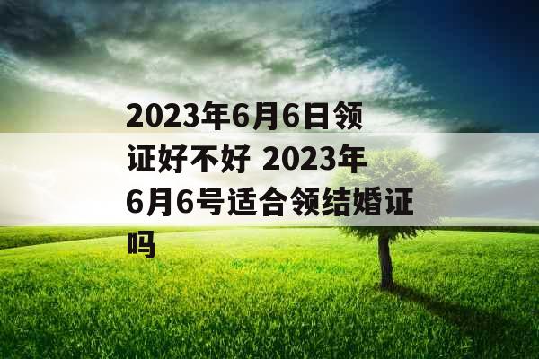 2023年6月6日领证好不好 2023年6月6号适合领结婚证吗