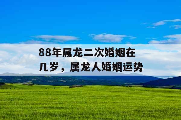 88年属龙二次婚姻在几岁,属龙人婚姻运势 88年属龙二次婚姻在几岁,属龙人婚姻运势