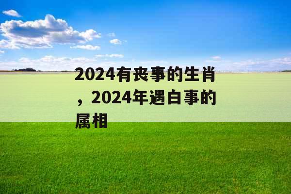 2024有丧事的生肖,2024年遇白事的属相 2024有丧事的生肖,2024年遇白事的属相