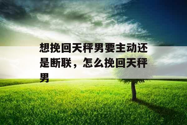 想挽回天秤男要主动还是断联，怎么挽回天秤男