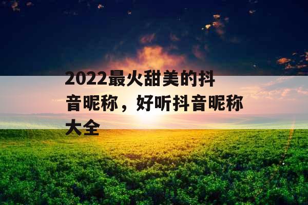 2022最火甜美的抖音昵称,好听抖音昵称大全 2022最火甜美的抖音昵称,好听抖音昵称大全