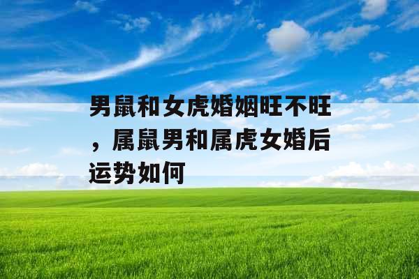 男鼠和女虎婚姻旺不旺,属鼠男和属虎女婚后运势如何 男鼠和女虎婚姻旺不旺,属鼠男和属虎女婚后运势如何