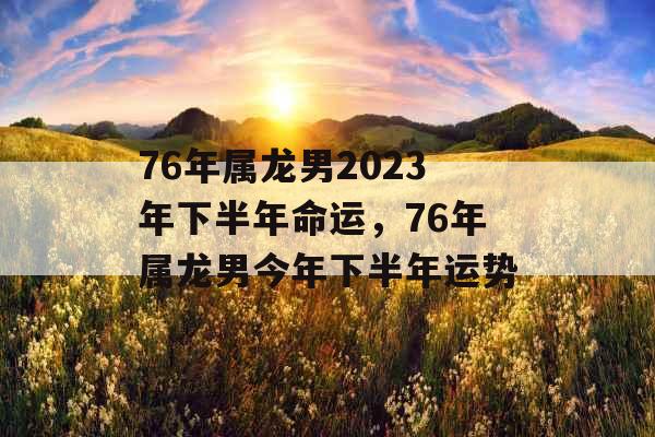 76年属龙男2023年下半年命运，76年属龙男今年下半年运势