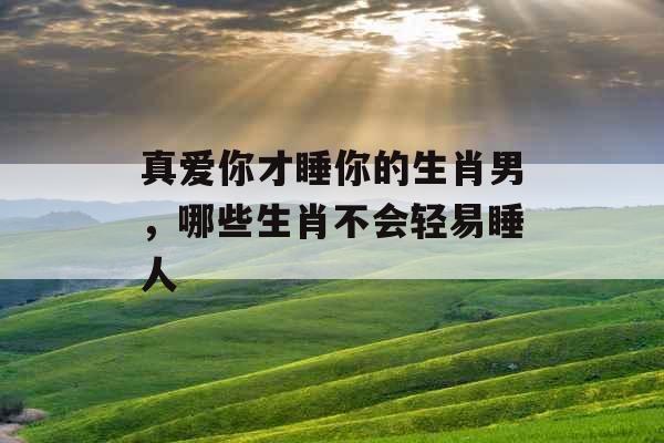 真爱你才睡你的生肖男，哪些生肖不会轻易睡人