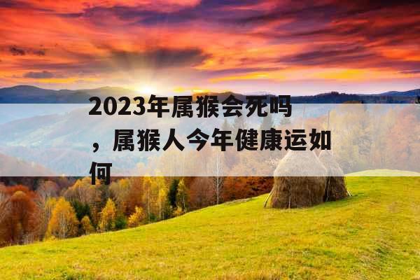 2023年属猴会死吗，属猴人今年健康运如何