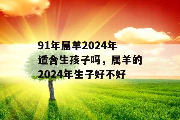 91年属羊2024年适合生孩子吗，属羊的2024年生子好不好
