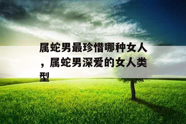 属蛇男最珍惜哪种女人，属蛇男深爱的女人类型