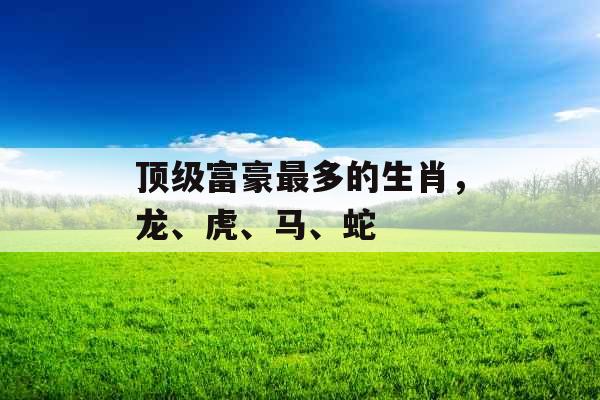 顶级富豪最多的生肖，龙、虎、马、蛇