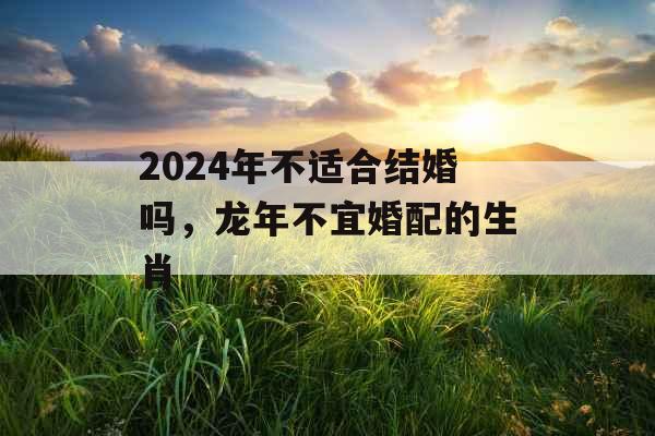 2024年不适合结婚吗，龙年不宜婚配的生肖