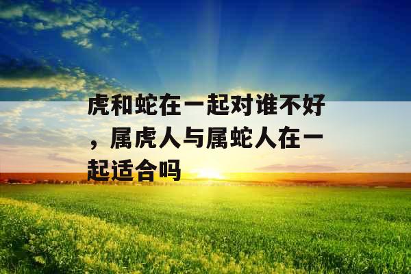 虎和蛇在一起对谁不好，属虎人与属蛇人在一起适合吗