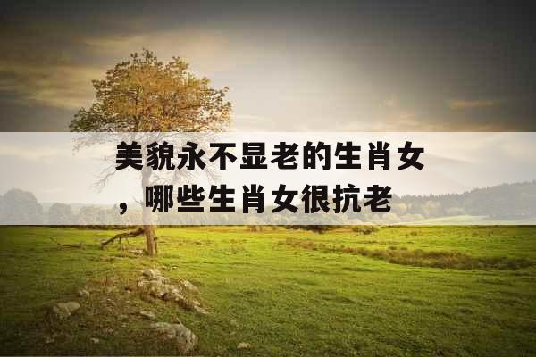 美貌永不显老的生肖女，哪些生肖女很抗老