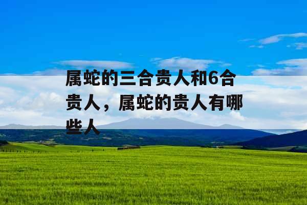 属蛇的三合贵人和6合贵人，属蛇的贵人有哪些人
