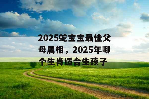 2025蛇宝宝最佳父母属相，2025年哪个生肖适合生孩子