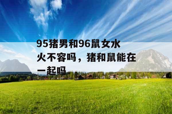 95猪男和96鼠女水火不容吗，猪和鼠能在一起吗