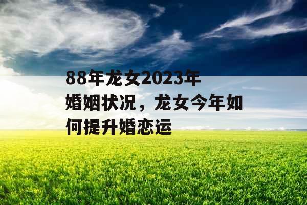 88年龙女2023年婚姻状况，龙女今年如何提升婚恋运