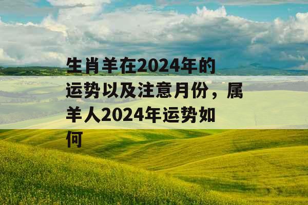 生肖羊在2024年的运势以及注意月份，属羊人2024年运势如何