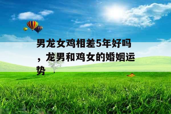 男龙女鸡相差5年好吗，龙男和鸡女的婚姻运势