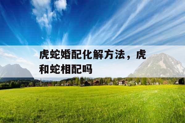 虎蛇婚配化解方法，虎和蛇相配吗