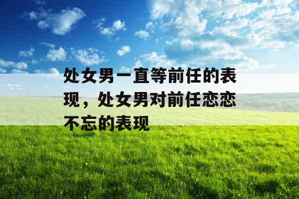 处女男一直等前任的表现，处女男对前任恋恋不忘的表现