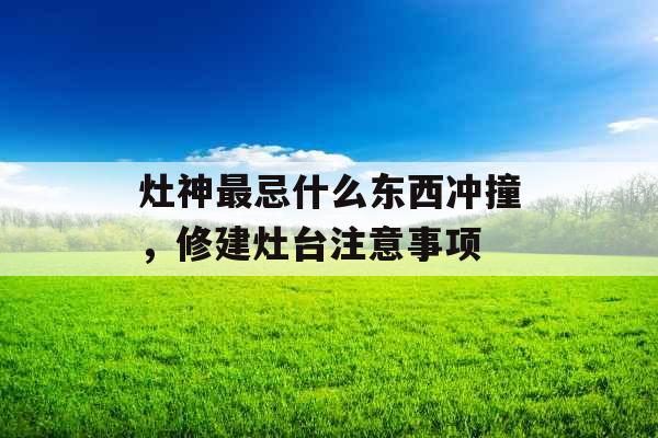 灶神最忌什么东西冲撞，修建灶台注意事项