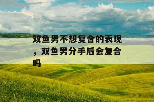 双鱼男不想复合的表现，双鱼男分手后会复合吗