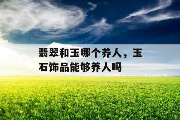 翡翠和玉哪个养人，玉石饰品能够养人吗