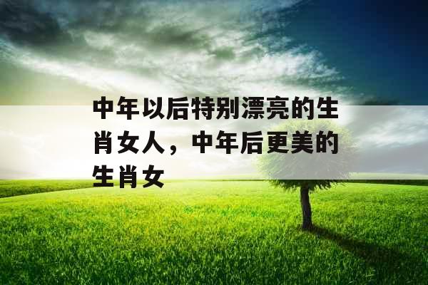 中年以后特别漂亮的生肖女人,中年后更美的生肖女