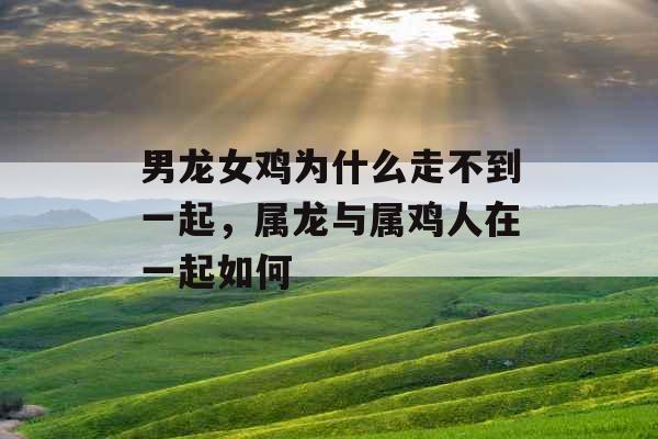 男龙女鸡为什么走不到一起，属龙与属鸡人在一起如何