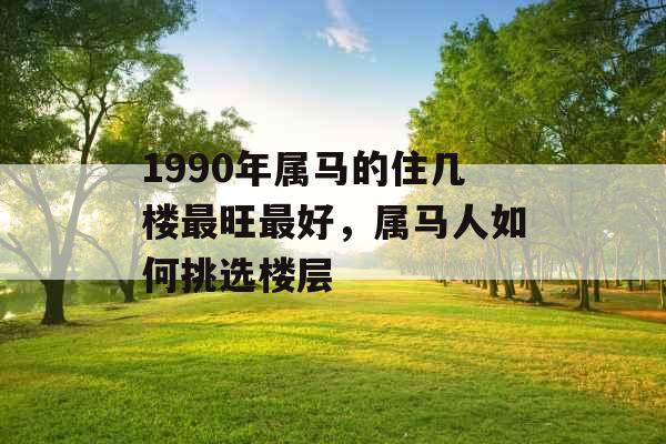 1990年属马的住几楼最旺最好，属马人如何挑选楼层