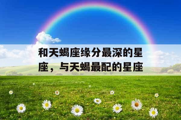 和天蝎座缘分最深的星座，与天蝎最配的星座