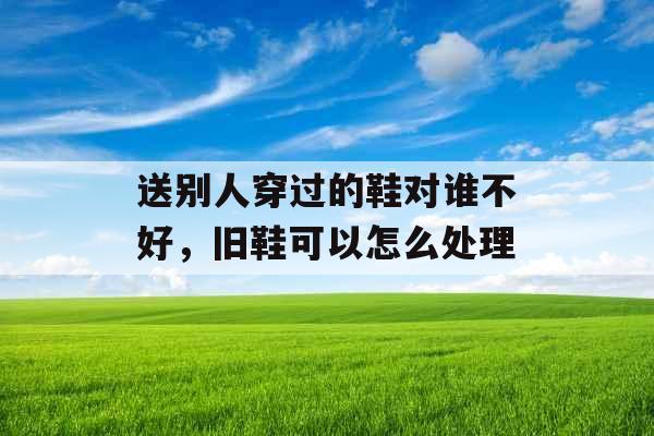 送别人穿过的鞋对谁不好，旧鞋可以怎么处理