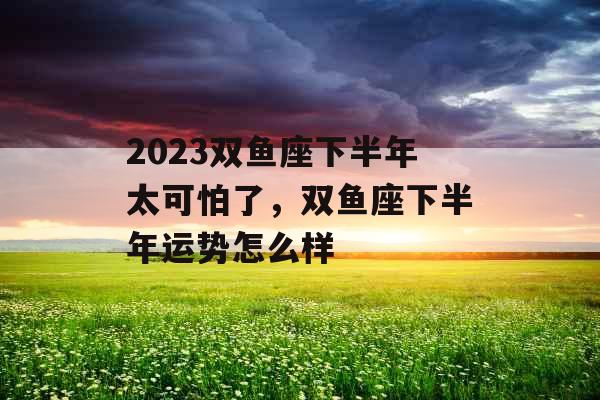 2023双鱼座下半年太可怕了，双鱼座下半年运势怎么样