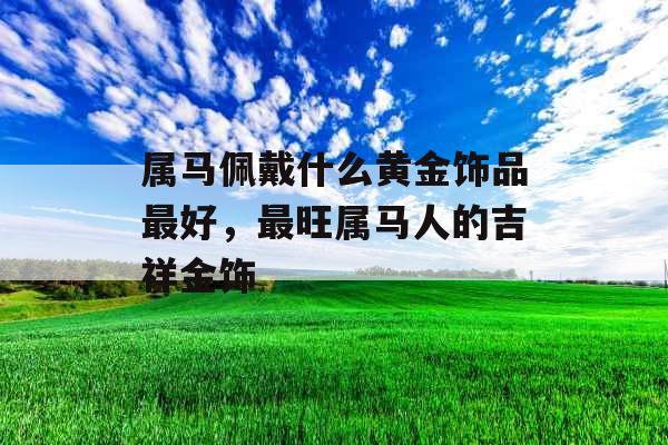 属马佩戴什么黄金饰品最好，最旺属马人的吉祥金饰