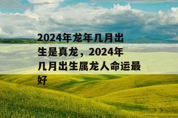 2024年龙年几月出生是真龙，2024年几月出生属龙人命运最好