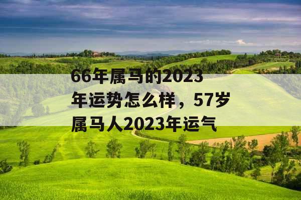 66年属马的2023年运势怎么样，57岁属马人2023年运气