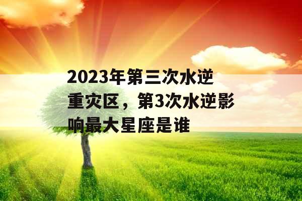 2023年第三次水逆重灾区，第3次水逆影响最大星座是谁