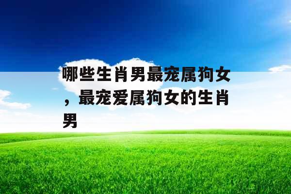 哪些生肖男最宠属狗女，最宠爱属狗女的生肖男