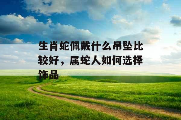 生肖蛇佩戴什么吊坠比较好，属蛇人如何选择饰品