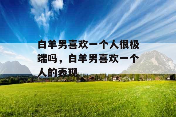 白羊男喜欢一个人很极端吗，白羊男喜欢一个人的表现