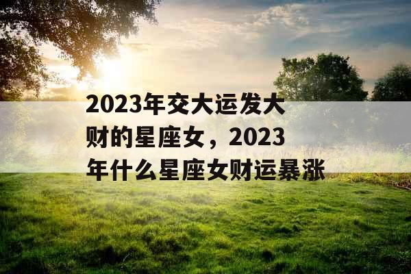 2023年交大运发大财的星座女，2023年什么星座女财运暴涨