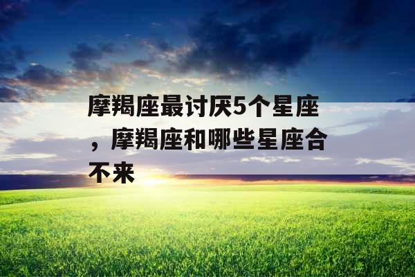 摩羯座最讨厌5个星座,摩羯座和哪些星座合不来 摩羯座最讨厌5个星座,摩羯座和哪些星座合不来