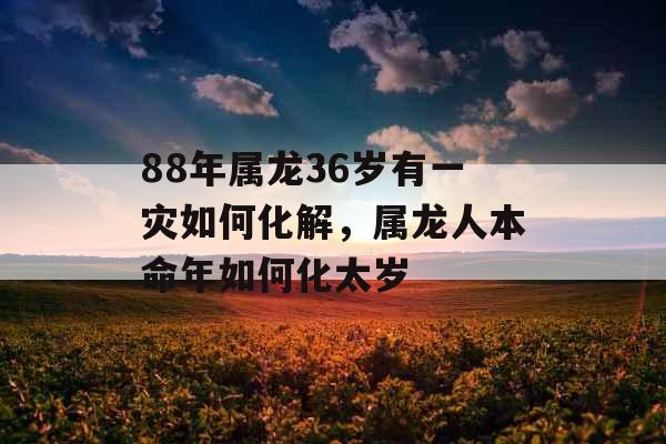 88年属龙36岁有一灾如何化解,属龙人本命年如何化太岁 88年属龙36岁有一灾如何化解,属龙人本命年如何化太岁