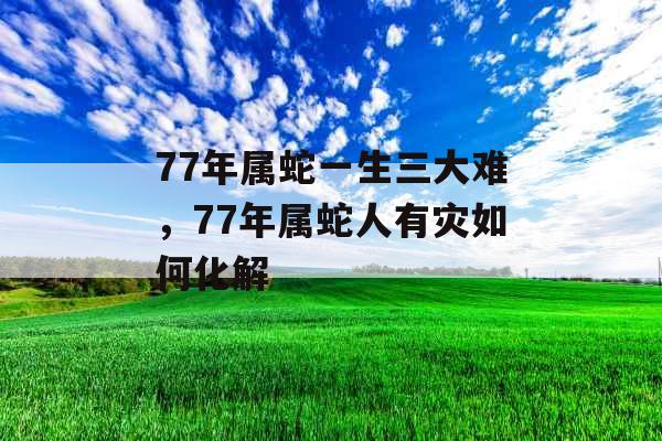 77年属蛇一生三大难，77年属蛇人有灾如何化解