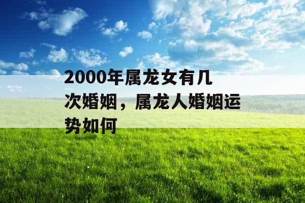 2000年属龙女有几次婚姻，属龙人婚姻运势如何